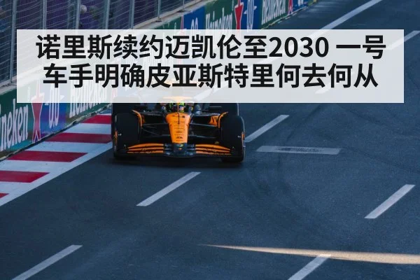 诺里斯续约迈凯伦至2030 一号车手明确皮亚斯特里何去何从