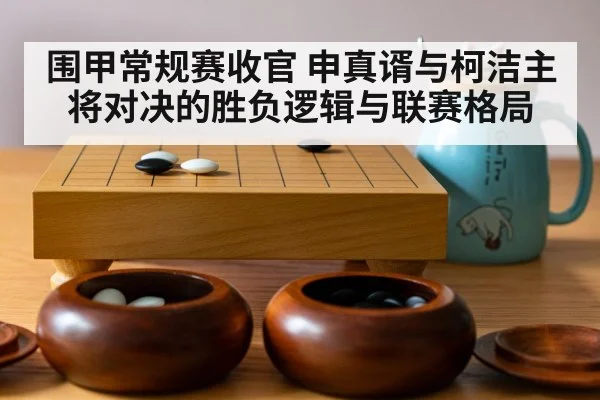 围甲常规赛收官 申真谞与柯洁主将对决的胜负逻辑与联赛格局